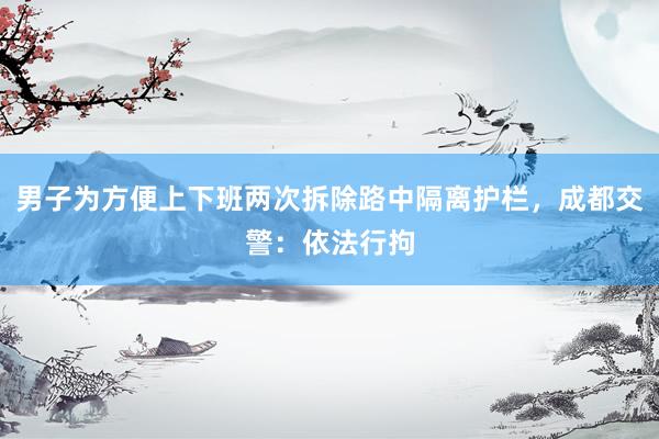男子为方便上下班两次拆除路中隔离护栏，成都交警：依法行拘