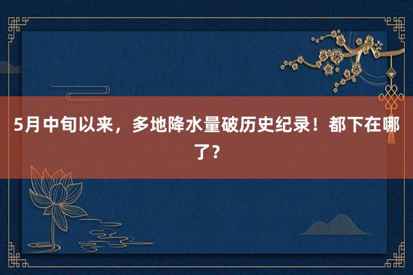 5月中旬以来，多地降水量破历史纪录！都下在哪了？