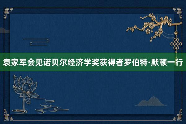 袁家军会见诺贝尔经济学奖获得者罗伯特·默顿一行
