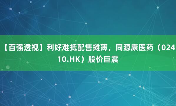 【百强透视】利好难抵配售摊薄，同源康医药（02410.HK）股价巨震