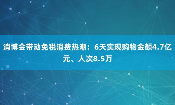 消博会带动免税消费热潮：6天实现购物金额4.7亿元、人次8.5万