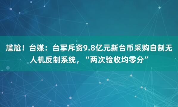 尴尬！台媒：台军斥资9.8亿元新台币采购自制无人机反制系统，“两次验收均零分”