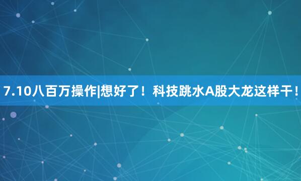 7.10八百万操作|想好了！科技跳水A股大龙这样干！