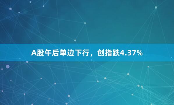 A股午后单边下行，创指跌4.37%