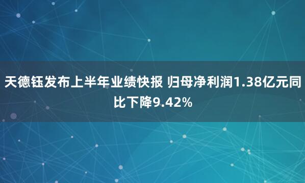 天德钰发布上半年业绩快报 归母净利润1.38亿元同比下降9.42%