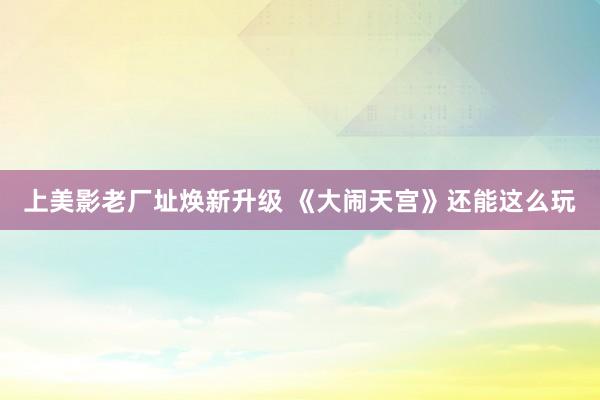 上美影老厂址焕新升级 《大闹天宫》还能这么玩