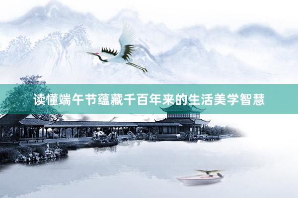 读懂端午节蕴藏千百年来的生活美学智慧