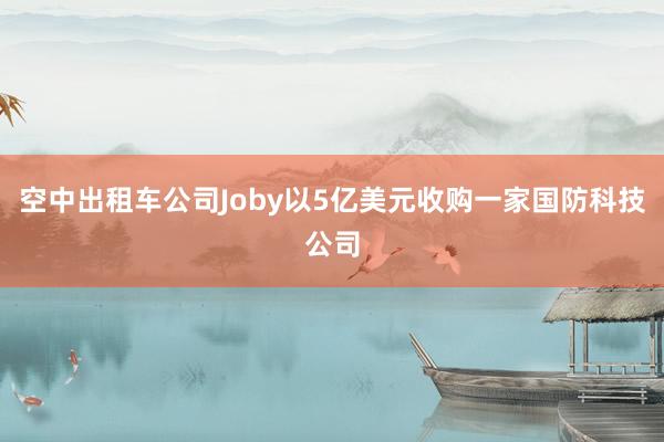 空中出租车公司Joby以5亿美元收购一家国防科技公司