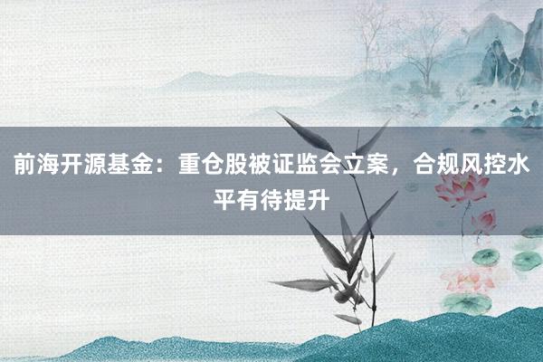 前海开源基金：重仓股被证监会立案，合规风控水平有待提升