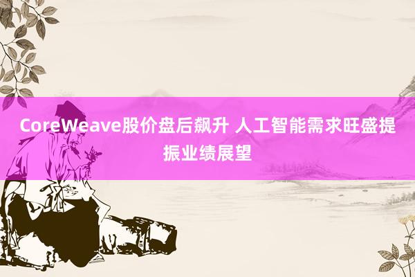 CoreWeave股价盘后飙升 人工智能需求旺盛提振业绩展望