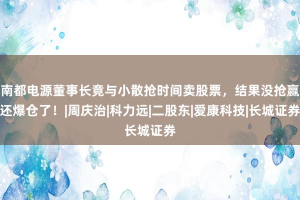 南都电源董事长竟与小散抢时间卖股票，结果没抢赢还爆仓了！|周庆治|科力远|二股东|爱康科技|长城证券