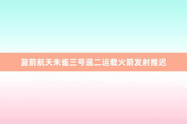 蓝箭航天朱雀三号遥二运载火箭发射推迟