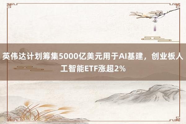 英伟达计划筹集5000亿美元用于AI基建，创业板人工智能ETF涨超2%