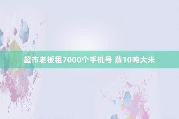 超市老板租7000个手机号 薅10吨大米