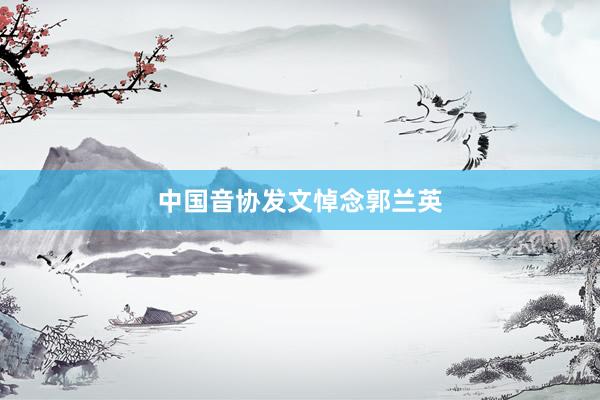 中国音协发文悼念郭兰英