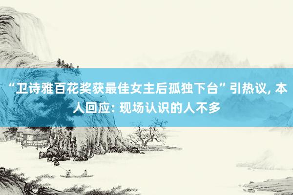 “卫诗雅百花奖获最佳女主后孤独下台”引热议, 本人回应: 现场认识的人不多