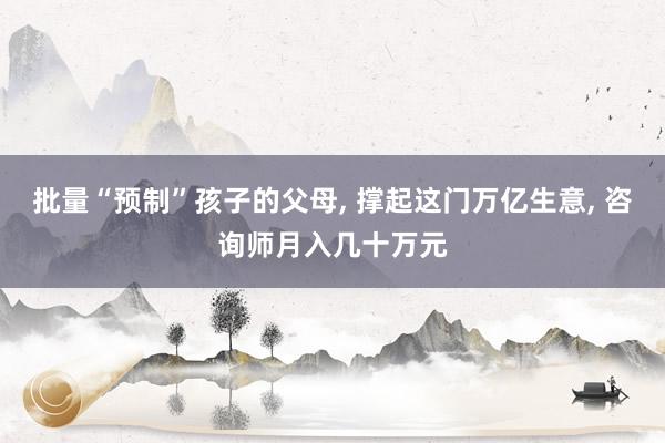 批量“预制”孩子的父母, 撑起这门万亿生意, 咨询师月入几十万元