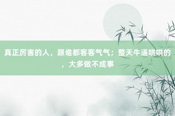 真正厉害的人，跟谁都客客气气；整天牛逼哄哄的，大多做不成事