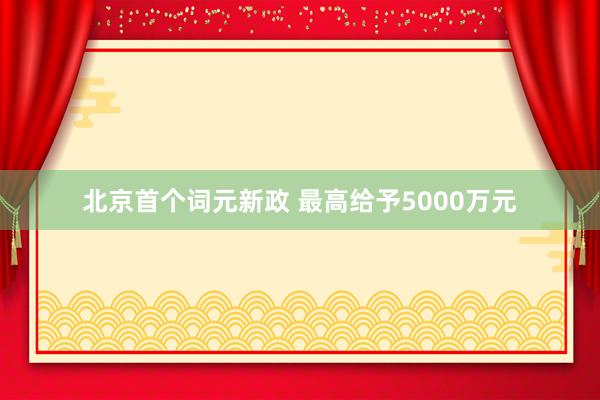 北京首个词元新政 最高给予5000万元