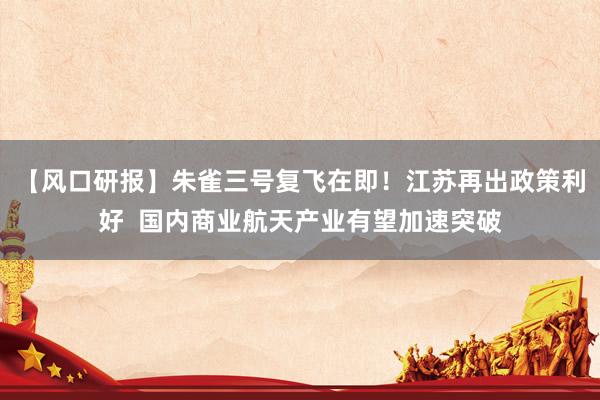 【风口研报】朱雀三号复飞在即！江苏再出政策利好  国内商业航天产业有望加速突破