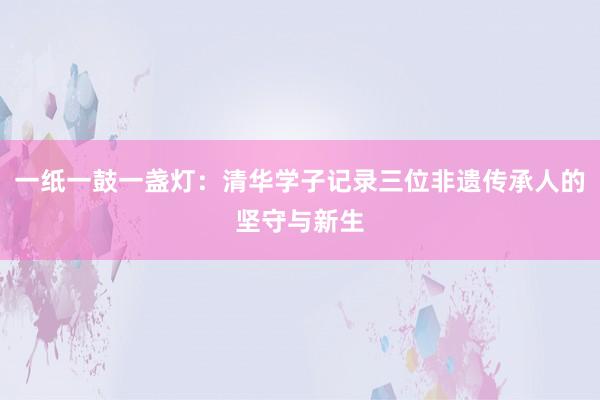 一纸一鼓一盏灯：清华学子记录三位非遗传承人的坚守与新生