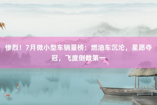 惨烈！7月微小型车销量榜：燃油车沉沦，星愿夺冠，飞度倒数第一
