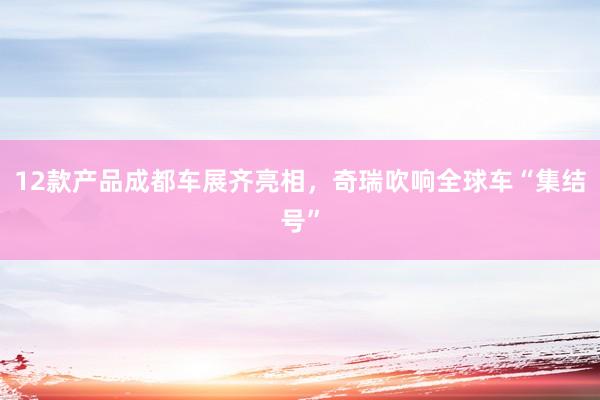 12款产品成都车展齐亮相，奇瑞吹响全球车“集结号”