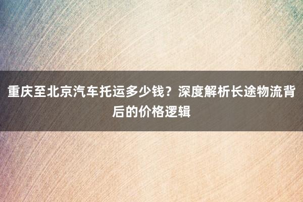 重庆至北京汽车托运多少钱？深度解析长途物流背后的价格逻辑