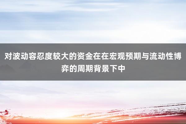 对波动容忍度较大的资金在在宏观预期与流动性博弈的周期背景下中