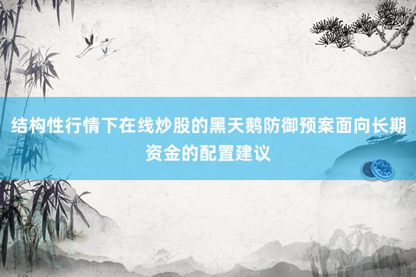 结构性行情下在线炒股的黑天鹅防御预案面向长期资金的配置建议