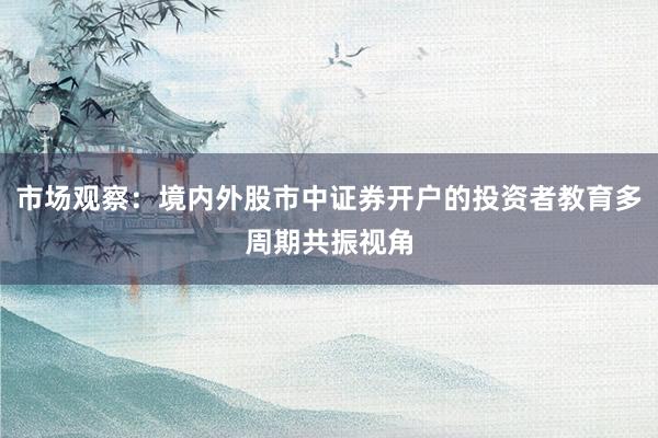 市场观察：境内外股市中证券开户的投资者教育多周期共振视角