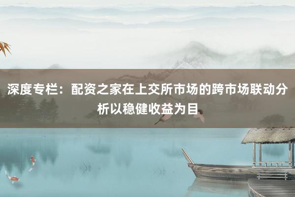 深度专栏：配资之家在上交所市场的跨市场联动分析以稳健收益为目