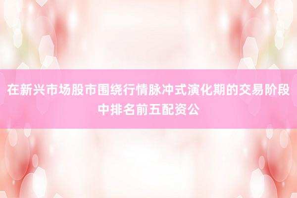 在新兴市场股市围绕行情脉冲式演化期的交易阶段中排名前五配资公