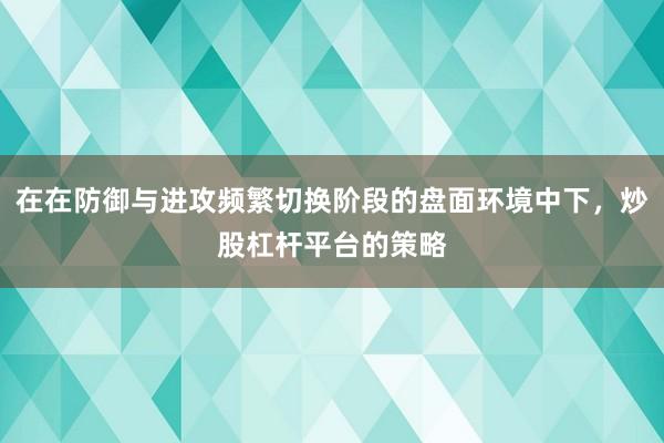 在在防御与进攻频繁切换阶段的盘面环境中下，炒股杠杆平台的策略