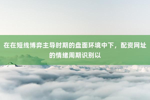 在在短线博弈主导时期的盘面环境中下，配资网址的情绪周期识别以