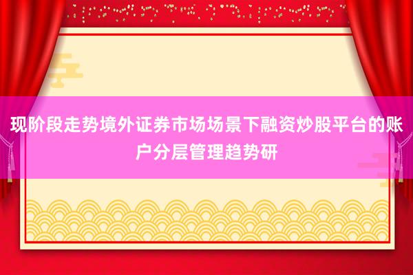 现阶段走势境外证券市场场景下融资炒股平台的账户分层管理趋势研