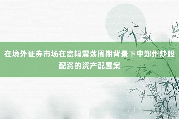 在境外证券市场在宽幅震荡周期背景下中郑州炒股配资的资产配置案