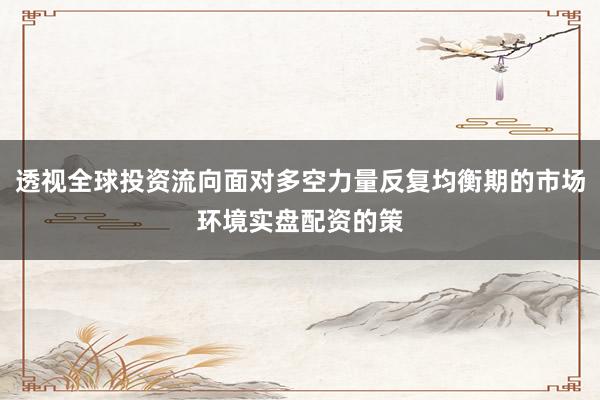 透视全球投资流向面对多空力量反复均衡期的市场环境实盘配资的策