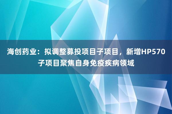 海创药业：拟调整募投项目子项目，新增HP570子项目聚焦自身免疫疾病领域