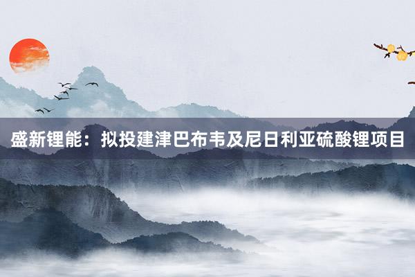 盛新锂能：拟投建津巴布韦及尼日利亚硫酸锂项目