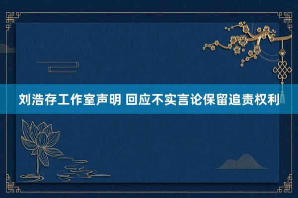 刘浩存工作室声明 回应不实言论保留追责权利