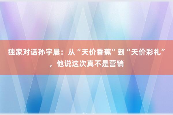 独家对话孙宇晨：从“天价香蕉”到“天价彩礼”，他说这次真不是营销