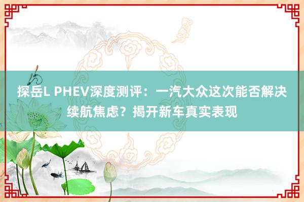 探岳L PHEV深度测评：一汽大众这次能否解决续航焦虑？揭开新车真实表现