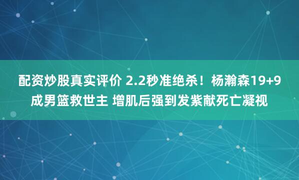 配资炒股真实评价 2.2秒准绝杀！杨瀚森19+9成男篮救世主 增肌后强到发紫献死亡凝视