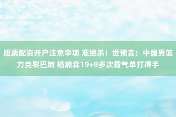 股票配资开户注意事项 准绝杀！世预赛：中国男篮力克黎巴嫩 杨瀚森19+9多次霸气单打得手