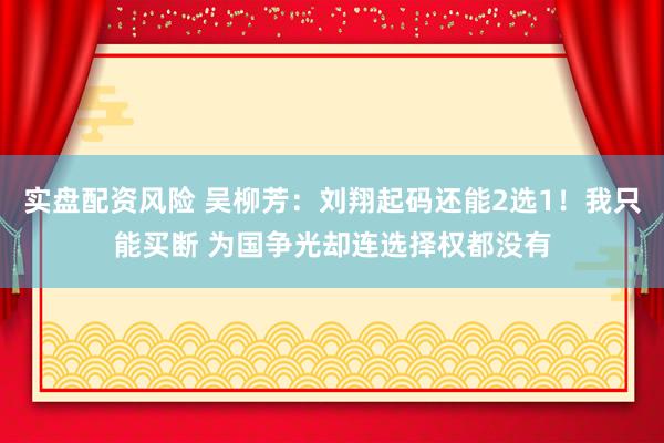 实盘配资风险 吴柳芳：刘翔起码还能2选1！我只能买断 为国争光却连选择权都没有