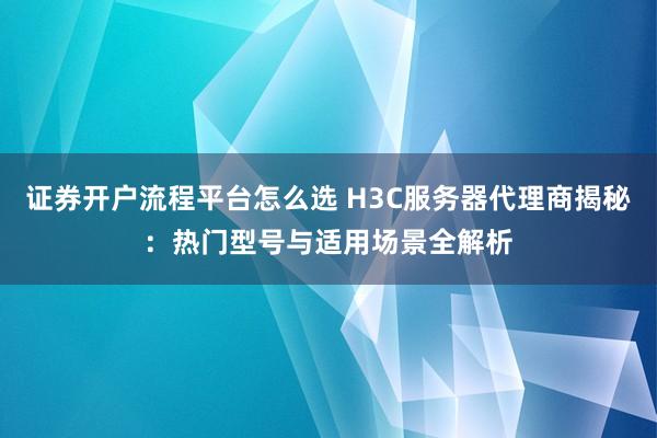 证券开户流程平台怎么选 H3C服务器代理商揭秘：热门型号与适用场景全解析