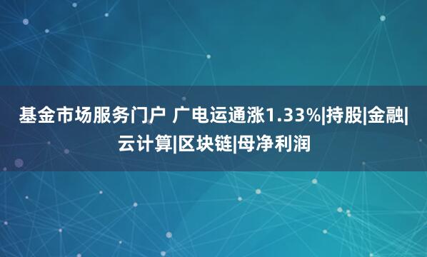 基金市场服务门户 广电运通涨1.33%|持股|金融|云计算|区块链|母净利润
