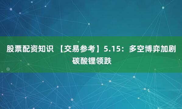 股票配资知识 【交易参考】5.15：多空博弈加剧 碳酸锂领跌