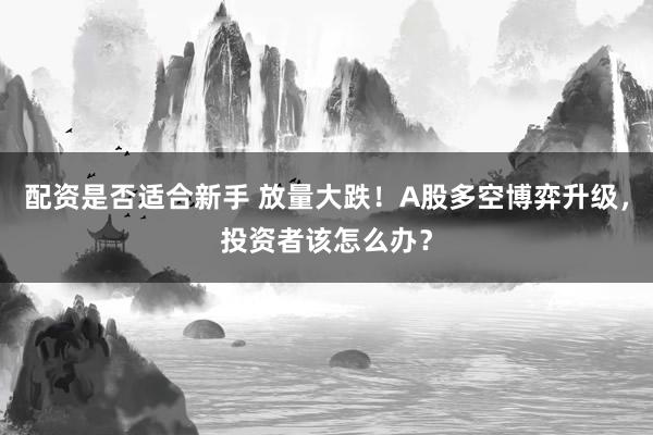 配资是否适合新手 放量大跌！A股多空博弈升级，投资者该怎么办？
